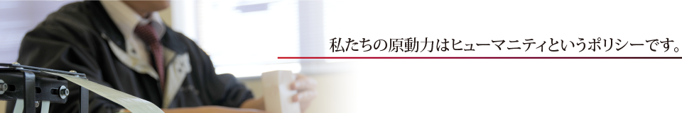 私たちの原動力はヒューマニティというポリシーです。